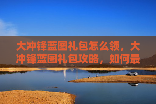 大冲锋蓝图礼包怎么领,大冲锋蓝图礼包攻略,如何最大化你的收益 大冲锋蓝图礼包怎么领,大冲锋蓝图礼包攻略,如何最大化你的收益