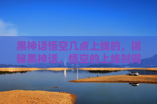 黑神话悟空几点上线的，揭秘黑神话，悟空的上线时间及背后的故事