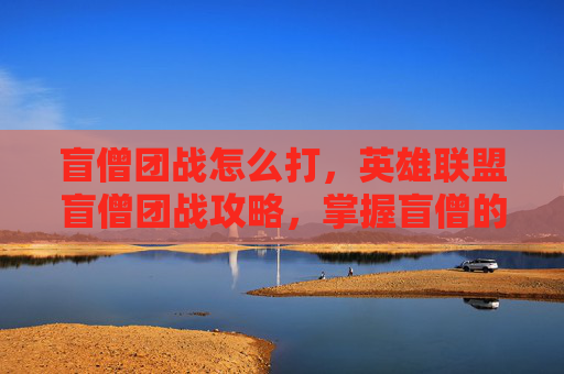 盲僧团战怎么打，英雄联盟盲僧团战攻略，掌握盲僧的精髓，成为战场上的王者！