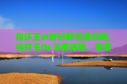 指环王ol好玩吗值得玩吗,指环王OL深度体验,探索奇幻世界的绝佳选择 指环王ol好玩吗值得玩吗,指环王OL深度体验,探索奇幻世界的绝佳选择