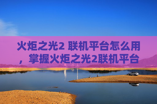 火炬之光2 联机平台怎么用,掌握火炬之光2联机平台,提升游戏体验的全面攻略 火炬之光2 联机平台怎么用,掌握火炬之光2联机平台,提升游戏体验的全面攻略