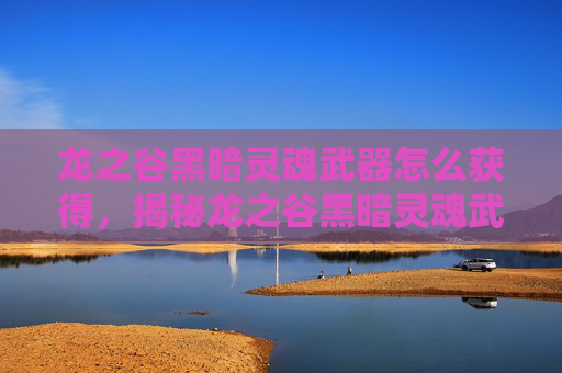 龙之谷黑暗灵魂武器怎么获得，揭秘龙之谷黑暗灵魂武器的终极攻略