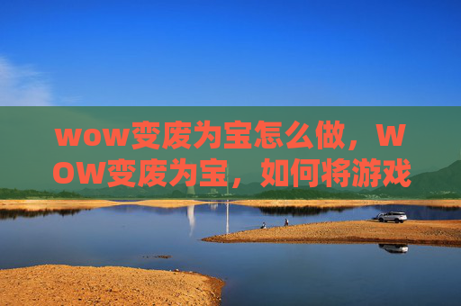 wow变废为宝怎么做，WOW变废为宝，如何将游戏中的废弃物品转化为有价值的物品