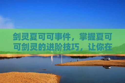 剑灵夏可可事件，掌握夏可可剑灵的进阶技巧，让你在战斗中游刃有余