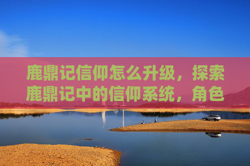 鹿鼎记信仰怎么升级，探索鹿鼎记中的信仰系统，角色、力量与道德的交织