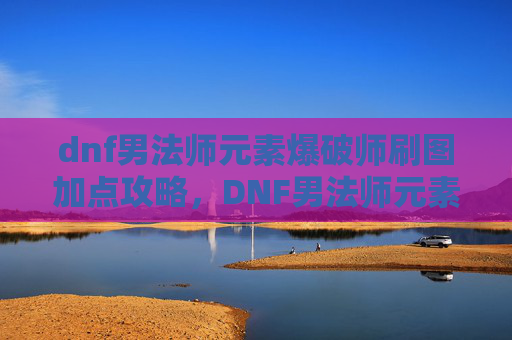 dnf男法师元素爆破师刷图加点攻略,DNF男法师元素爆破师刷图加点攻略 dnf男法师元素爆破师刷图加点攻略,DNF男法师元素爆破师刷图加点攻略