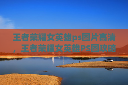 王者荣耀女英雄ps图片高清，王者荣耀女英雄PS图攻略