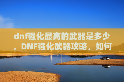 dnf强化最高的武器是多少,DNF强化武器攻略,如何将一把普通武器提升至最强? dnf强化最高的武器是多少,DNF强化武器攻略,如何将一把普通武器提升至最强?