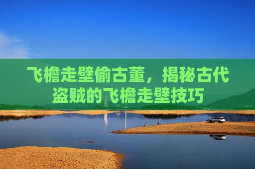 飞檐走壁偷古董，揭秘古代盗贼的飞檐走壁技巧