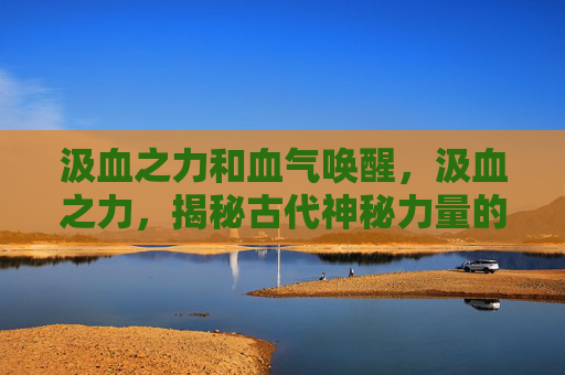 汲血之力和血气唤醒,汲血之力,揭秘古代神秘力量的真相 汲血之力和血气唤醒,汲血之力,揭秘古代神秘力量的真相