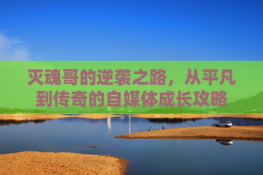 灭魂哥的逆袭之路,从平凡到传奇的自媒体成长攻略 灭魂哥的逆袭之路,从平凡到传奇的自媒体成长攻略