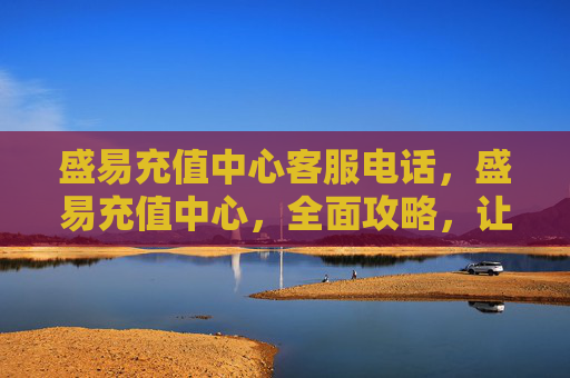 盛易充值中心客服电话，盛易充值中心，全面攻略，让你的充值体验更加顺畅