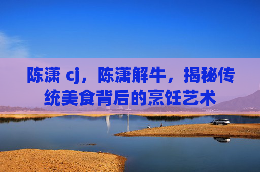 陈潇 cj，陈潇解牛，揭秘传统美食背后的烹饪艺术