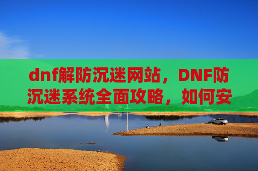 dnf解防沉迷网站，DNF防沉迷系统全面攻略，如何安全地享受游戏时间