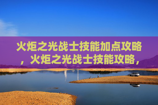 火炬之光战士技能加点攻略，火炬之光战士技能攻略，掌握关键技能，提升战斗效率