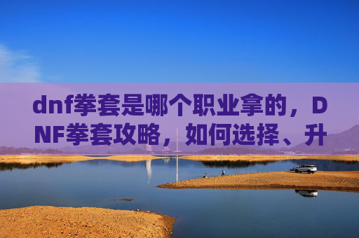 dnf拳套是哪个职业拿的,DNF拳套攻略,如何选择、升级与强化你的拳套 dnf拳套是哪个职业拿的,DNF拳套攻略,如何选择、升级与强化你的拳套