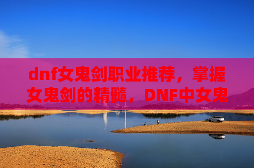 dnf女鬼剑职业推荐，掌握女鬼剑的精髓，DNF中女鬼剑士的全面攻略