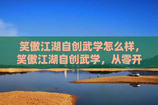 笑傲江湖自创武学怎么样,笑傲江湖自创武学,从零开始打造独一无二的武功秘籍 笑傲江湖自创武学怎么样,笑傲江湖自创武学,从零开始打造独一无二的武功秘籍