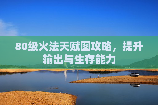 80级火法天赋图攻略，提升输出与生存能力