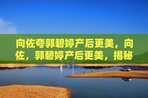 向佐夸郭碧婷产后更美,向佐,郭碧婷产后更美,揭秘她的产后恢复秘诀 向佐夸郭碧婷产后更美,向佐,郭碧婷产后更美,揭秘她的产后恢复秘诀