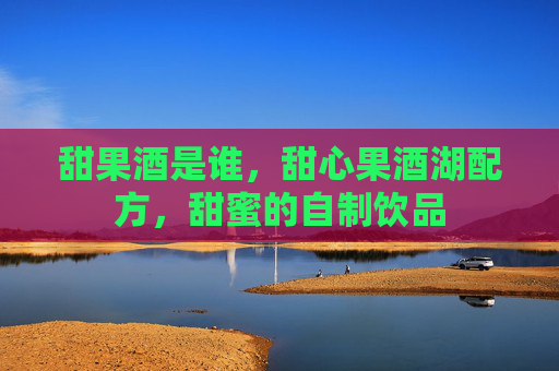 甜果酒是谁,甜心果酒湖配方,甜蜜的自制饮品 甜果酒是谁,甜心果酒湖配方,甜蜜的自制饮品