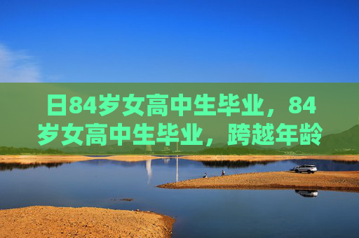 日84岁女高中生毕业，84岁女高中生毕业，跨越年龄界限的非凡旅程
