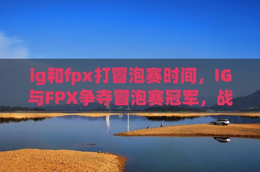 ig和fpx打冒泡赛时间，IG与FPX争夺冒泡赛冠军，战术分析与关键对决预测