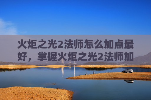 火炬之光2法师怎么加点最好，掌握火炬之光2法师加点策略，让你在游戏中如鱼得水