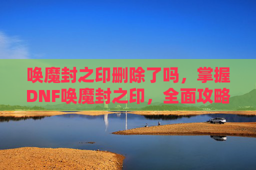 唤魔封之印删除了吗,掌握DNF唤魔封之印,全面攻略指南 唤魔封之印删除了吗,掌握DNF唤魔封之印,全面攻略指南