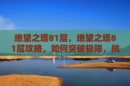 绝望之塔81层，绝望之塔81层攻略，如何突破极限，挑战自我