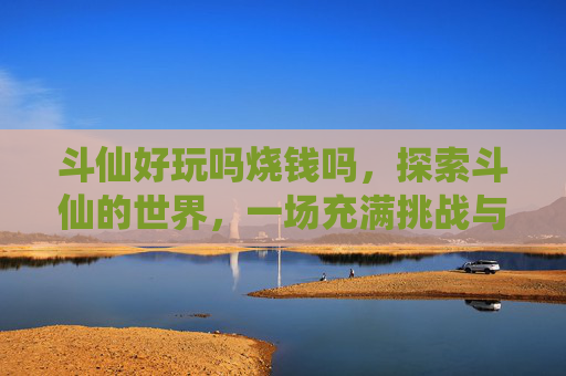 斗仙好玩吗烧钱吗，探索斗仙的世界，一场充满挑战与乐趣的冒险之旅