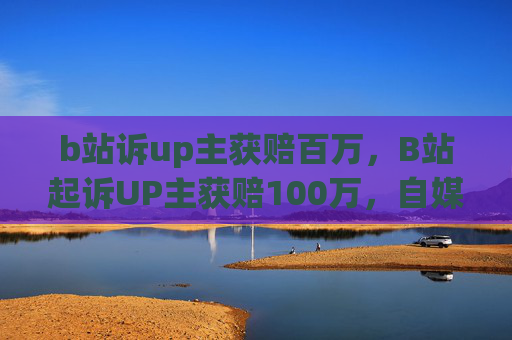 b站诉up主获赔百万,B站起诉UP主获赔100万,自媒体维权新动向 b站诉up主获赔百万,B站起诉UP主获赔100万,自媒体维权新动向