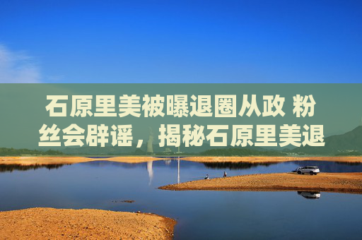 石原里美被曝退圈从政 粉丝会辟谣，揭秘石原里美退圈传闻背后的真相