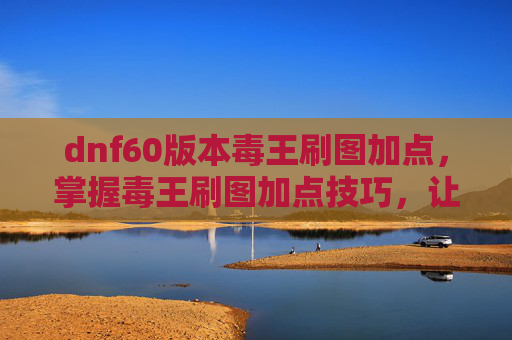dnf60版本毒王刷图加点,掌握毒王刷图加点技巧,让你在地下城与勇士中如鱼得水 dnf60版本毒王刷图加点,掌握毒王刷图加点技巧,让你在地下城与勇士中如鱼得水