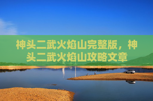 神头二武火焰山完整版,神头二武火焰山攻略文章 神头二武火焰山完整版,神头二武火焰山攻略文章