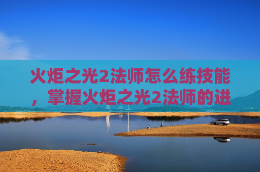 火炬之光2法师怎么练技能，掌握火炬之光2法师的进阶之道，全面攻略