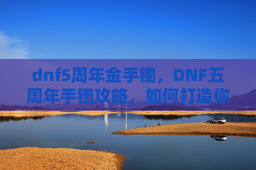 dnf5周年金手镯，DNF五周年手镯攻略，如何打造你的专属装备