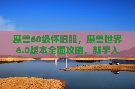 魔兽60级怀旧服，魔兽世界6.0版本全面攻略，新手入门到高手进阶
