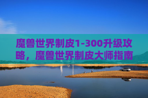 魔兽世界制皮1-300升级攻略，魔兽世界制皮大师指南，打造个性化装备的秘诀