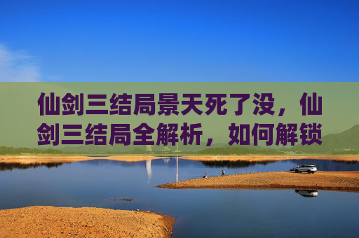仙剑三结局景天死了没，仙剑三结局全解析，如何解锁所有结局？