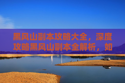黑风山副本攻略大全，深度攻略黑风山副本全解析，如何高效通关？