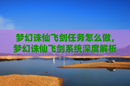 梦幻诛仙飞剑任务怎么做,梦幻诛仙飞剑系统深度解析,如何打造你的专属神兵 梦幻诛仙飞剑任务怎么做,梦幻诛仙飞剑系统深度解析,如何打造你的专属神兵