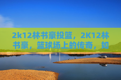 2k12林书豪投篮，2K12林书豪，篮球场上的传奇，如何成为NBA巨星