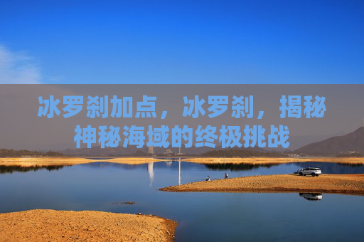 冰罗刹加点，冰罗刹，揭秘神秘海域的终极挑战