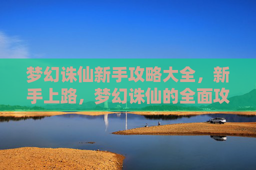 梦幻诛仙新手攻略大全，新手上路，梦幻诛仙的全面攻略