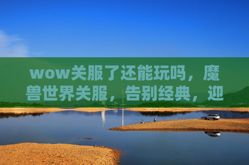 wow关服了还能玩吗,魔兽世界关服,告别经典,迎接新纪元 wow关服了还能玩吗,魔兽世界关服,告别经典,迎接新纪元