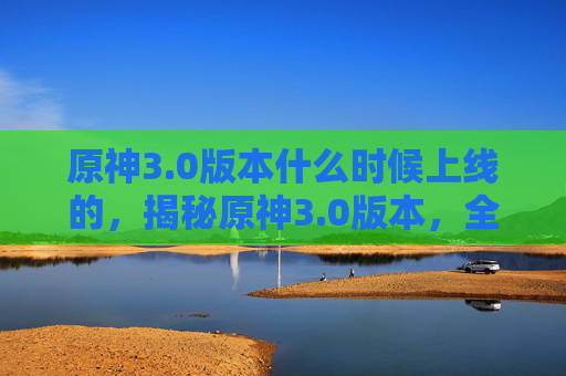 原神3.0版本什么时候上线的,揭秘原神3.0版本,全新内容、新角色与新玩法,带你体验不一样的冒险之旅! 原神3.0版本什么时候上线的,揭秘原神3.0版本,全新内容、新角色与新玩法,带你体验不一样的冒险之旅!