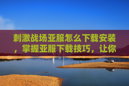 刺激战场亚服怎么下载安装，掌握亚服下载技巧，让你在刺激战场中畅游无阻