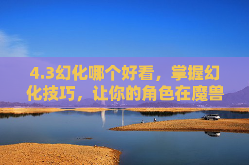4.3幻化哪个好看，掌握幻化技巧，让你的角色在魔兽世界中更加出色
