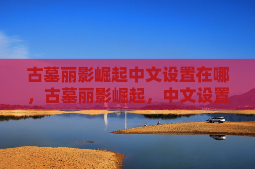 古墓丽影崛起中文设置在哪，古墓丽影崛起，中文设置全攻略
